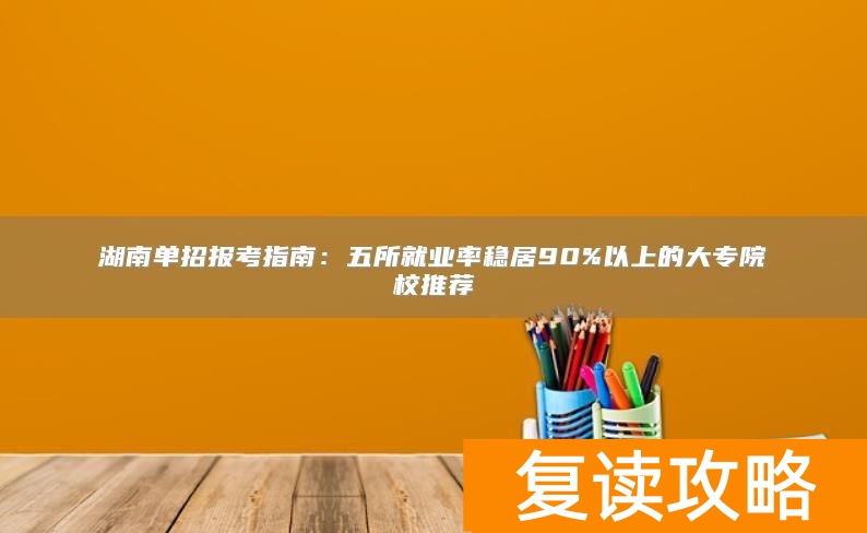 湖南单招报考指南：五所就业率稳居90%以上的大专院校推荐